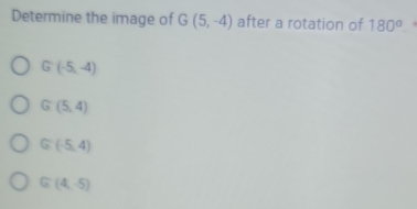 Determine the image of G(5,-4) after a rotation of 180°
G(-5,-4)
G(5,4)
G (-5,4)
G (4,-5)