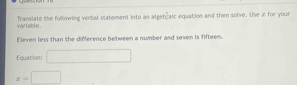 Translate the following verbal statement into an algebraic equation and then solve. Use x for your 
variable. 
Eleven less than the difference between a number and seven is fifteen. 
Equation: □
x=□