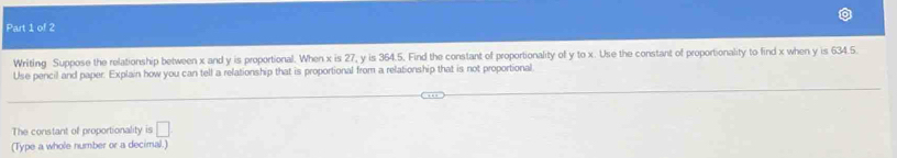 Writing Suppose the relationship between x and y is proportional. When x is 27, y is 364.5. Find the constant of proportionality of y to x. Use the constant of proportionality to find x when y is 634.5
Use pencil and paper. Explain how you can tell a relationship that is proportional from a relationship that is not proportional 
The constant of proportionality is □ 
(Type a whole number or a decimal.)