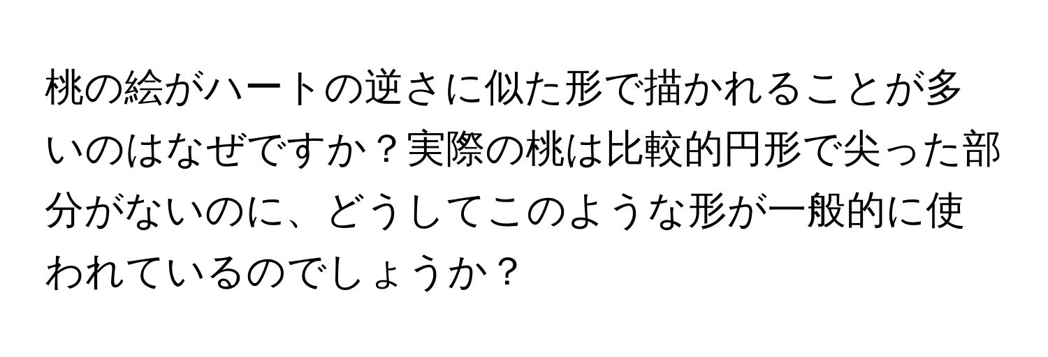 桃の絵がハートの逆さに似た形で描かれることが多いのはなぜですか？実際の桃は比較的円形で尖った部分がないのに、どうしてこのような形が一般的に使われているのでしょうか？