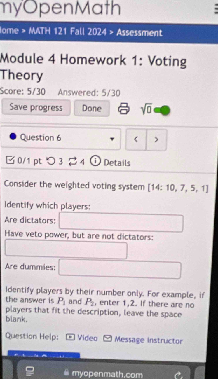 myOpenMath 
Iome > MATH 121 Fall 2024 > Assessment 
Module 4 Homework 1: Voting 
Theory 
Score: 5/30 Answered: 5/30 
Save progress Done sqrt(0) 
Question 6 < > 
0/1 pt つ 3 ? 4 i Details 
Consider the weighted voting system [14:10,7,5,1]
Identify which players: 
Are dictators: 
Have veto power, but are not dictators: 
Are dummies: 
Identify players by their number only. For example, if 
the answer is P_1 and P_2 , enter 1,2. If there are no 
players that fit the description, leave the space 
blank. 
Question Help: * Video Message instructor 
myopenmath.com
