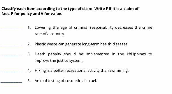 Classify each item according to the type of claim. Write F if it is a claim of 
fact, P for policy and V for value. 
_1. Lowering the age of criminal responsibility decreases the crime 
rate of a country. 
_2. Plastic waste can generate long-term health diseases. 
_3. Death penalty should be implemented in the Philippines to 
improve the justice system. 
_4. Hiking is a better recreational activity than swimming. 
_5. Animal testing of cosmetics is cruel.