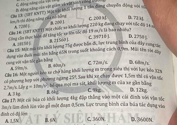 C. động năng của vật tan
D. động năng của vật giảm và vật sinh công dường.
Câu 13: (SBT KNTT) Một vật khối lượng 1 tấn đang chuyển động với tối
km/h thì động năng của nó bằng
C. 200 kJ. D. 72 kJ.
A. 7200 J. B. 200 J.
Câu 14: (SBT KNTT) Một chiếc xe khối lượng 220 kg đang chạy với tốc độ 14 m
Công cần thực hiện để tăng tốc xe lên tốc độ 19 m/s là bao nhiêu?
A. 18150 J. B. 21560 J. C. 39710 J. D. 2750 J.
Câu 15: Một mũi tên khối lượng 75g được bắn đi, lực trung bình của dây cung tác
dụng vào đuôi mũi tên bằng 65N trong suốt khoảng cách 0,9m. Mũi tên rời dây
cung với vận tốc gần bằng
A. 59m/s. B. 40m/s C. 72m/s. D. 68m/s.
Câu 16: Một người kéo xe chở hàng khối lượng m trong siêu thị với lực kéo 32N
có phương hợp với phương ngang 25^0 2. Sau khi xe chạy được 1,5m thì có vận tốc
2,7m/s. Lấy g=10m/s^2 #; bỏ qua mọi ma sát, khối lượng m của xe gần bằng
A. 3 kg. B. 6kg. C. 9kg.
D. 12kg.
Câu 17: Một cái búa có khối lượng 4kg đập thẳng vào một cái đinh với vận tốc
3m/s làm đinh lún vào gỗ một đoạn 0,5cm. Lực trung bình của búa tác dụng vào
đinh có độ lớn
A. 1,5N. B. 6N. C. 360N. D. 3600N.