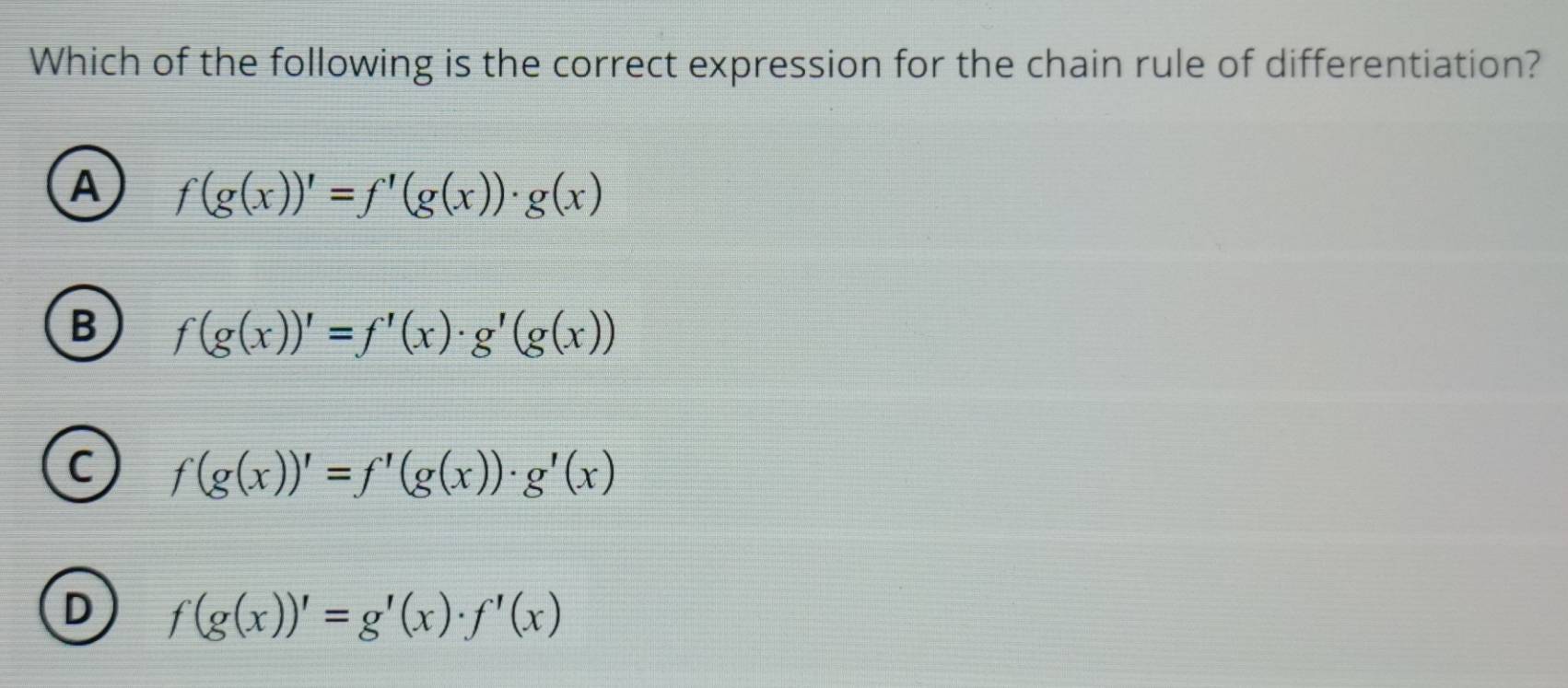 Which of the following is the correct expression for the chain rule of differentiation?
A f(g(x))'=f'(g(x))· g(x)
B f(g(x))'=f'(x)· g'(g(x))
C f(g(x))'=f'(g(x))· g'(x)
D f(g(x))'=g'(x)· f'(x)