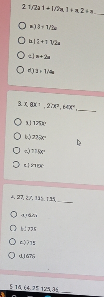 1/2a1+1/2a, 1+a, 2+a _
a.) 3+1/2a
b.) 2+11/2a
c.) a+2a
d.) 3+1/4a
3. X, 8X^2, 27X^3, 64X^4 _
a.) 125X°
b.) 225X^5
c.) 115X°
d.) 215X^5
4. 27, 27, 135, 135,_
a.) 625
b.) 725
c.) 715
d.) 675
5. 16, 64, 25, 125, 36,_