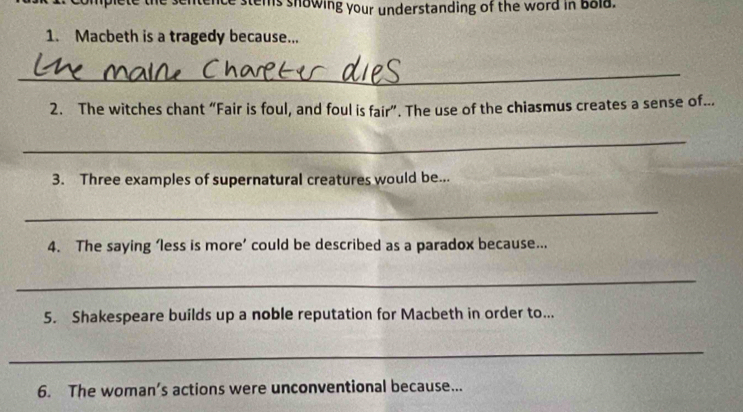 ntence stems snowing your understanding of the word in bold. 
1. Macbeth is a tragedy because... 
_ 
2. The witches chant “Fair is foul, and foul is fair”. The use of the chiasmus creates a sense of.. 
_ 
3. Three examples of supernatural creatures would be... 
_ 
4. The saying ‘less is more’ could be described as a paradox because... 
_ 
5. Shakespeare builds up a noble reputation for Macbeth in order to... 
_ 
6. The woman’s actions were unconventional because...