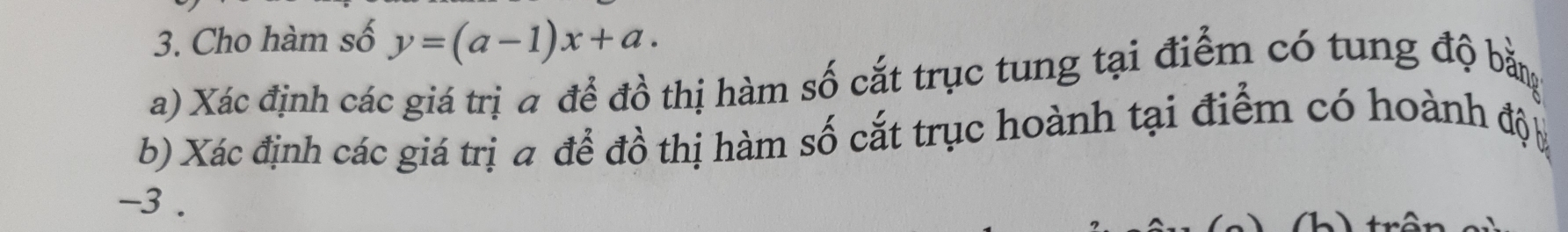 Cho hàm số y=(a-1)x+a. 
a) Xác định các giá trị a để đồ thị hàm số cắt trục tung tại điểm có tung độ bằm 
b) Xác định các giá trị a để đồ thị hàm số cắt trục hoành tại điểm có hoành độ
-3.