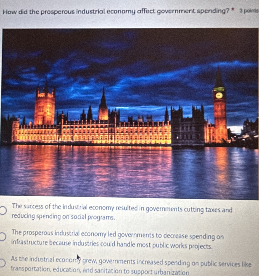How did the prosperous industrial economy affect government spending? * 3 points
The success of the industrial economy resulted in governments cutting taxes and
reducing spending on social programs.
The prosperous industrial economy led governments to decrease spending on
infrastructure because industries could handle most public works projects.
As the industrial economy grew, governments increased spending on public services like
transportation, education, and sanitation to support urbanization.