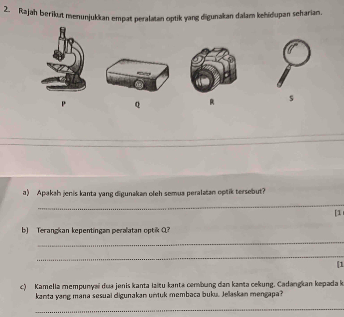 Rajah berikut menunjukkan empat peralatan optik yang digunakan dalam kehidupan seharian. 
s
P
Q
R
a) Apakah jenis kanta yang digunakan oleh semua peralatan optik tersebut? 
_ 
[1 
b) Terangkan kepentingan peralatan optik Q? 
_ 
_ 
[1 
c) Kamelia mempunyai dua jenis kanta iaitu kanta cembung dan kanta cekung. Cadangkan kepada k 
kanta yang mana sesuai digunakan untuk membaca buku. Jelaskan mengapa? 
_