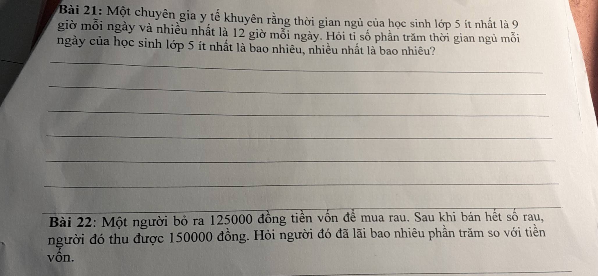 Một chuyên gia y tế khuyên rằng thời gian ngủ của học sinh lớp 5 ít nhất là 9
giờ mỗi ngày và nhiều nhất là 12 giờ mỗi ngày. Hỏi tỉ số phần trăm thời gian ngủ mỗi 
_ 
_ 
ngày của học sinh lớp 5 ít nhất là bao nhiêu, nhiều nhất là bao nhiêu? 
_ 
_ 
_ 
_ 
_ 
Bài 22: Một người bỏ ra 125000 đồng tiền vốn đề mua rau. Sau khi bán hết số rau, 
người đó thu được 150000 đồng. Hỏi người đó đã lãi bao nhiêu phần trăm so với tiền 
vồn. 
_