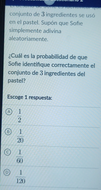 conjunto de 3 ingredientes se usó
en el pastel. Supón que Sofe
simplemente adivina
aleatoriamente.
¿Cuál es la probabilidad de que
Sofie identifque correctamente el
conjunto de 3 ingredientes del
pastel?
Escoge 1 respuesta:
a  1/2 
B  1/20 
C  1/60 
D  1/120 