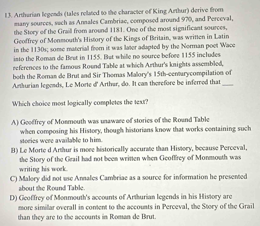 Arthurian legends (tales related to the character of King Arthur) derive from
many sources, such as Annales Cambriae, composed around 970, and Perceval,
the Story of the Grail from around 1181. One of the most significant sources,
Geoffrey of Monmouth's History of the Kings of Britain, was written in Latin
in the 1130s; some material from it was later adapted by the Norman poet Wace
into the Roman de Brut in 1155. But while no source before 1155 includes
references to the famous Round Table at which Arthur's knights assembled,
both the Roman de Brut and Sir Thomas Malory's 15th -centurycompilation of
Arthurian legends, Le Morte d' Arthur, do. It can therefore be inferred that_
Which choice most logically completes the text?
A) Geoffrey of Monmouth was unaware of stories of the Round Table
when composing his History, though historians know that works containing such
stories were available to him.
B) Le Morte d Arthur is more historically accurate than History, because Perceval,
the Story of the Grail had not been written when Geoffrey of Monmouth was
writing his work.
C) Malory did not use Annales Cambriae as a source for information he presented
about the Round Table.
D) Geoffrey of Monmouth's accounts of Arthurian legends in his History are
more similar overall in content to the accounts in Perceval, the Story of the Grail
than they are to the accounts in Roman de Brut.