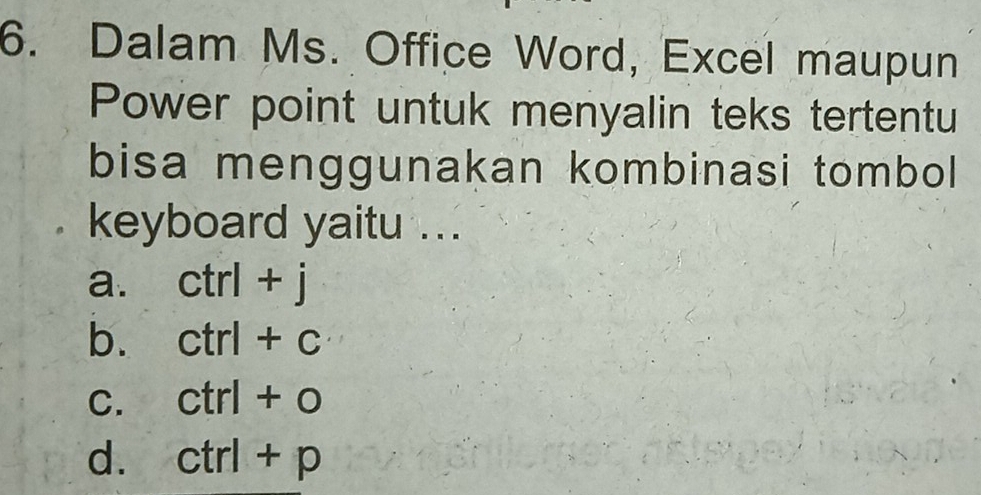 Dalam Ms. Office Word, Excel maupun
Power point untuk menyalin teks tertentu
bisa menggunakan kombinasi tombol
keyboard yaitu ...
a. ctrl+j
b. ctrl+c
C. ctrl+0
d. ctrl+p