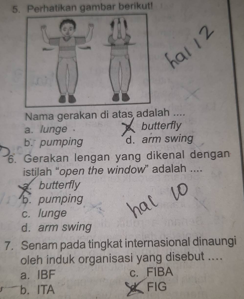 Perhatikan gambar berikut!
Nama gerakan di atas adalah ....
a. lunge . butterfly
b. pumping d. arm swing
6. Gerakan lengan yang dikenal dengan
istilah “open the window” adalah ....
a. butterfly
b. pumping
c. lunge
d. arm swing
7. Senam pada tingkat internasional dinaungi
oleh induk organisasi yang disebut ....
a. IBF c. FIBA
b. ITA
FIG