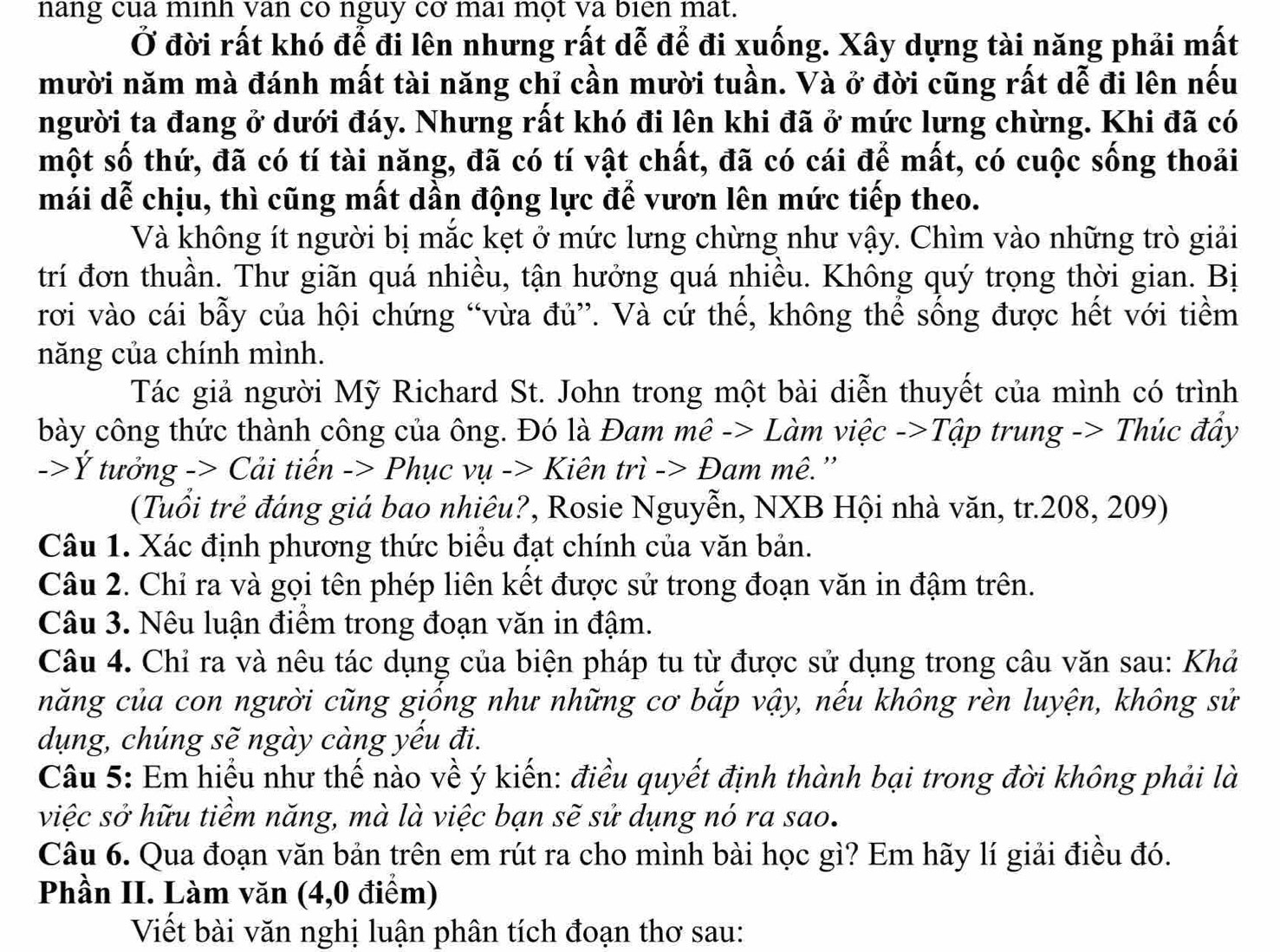 nang cua minh van co nguy cơ mai một va bien mat.
Ở đời rất khó để đi lên nhưng rất dễ để đi xuống. Xây dựng tài năng phải mất
mười năm mà đánh mất tài năng chỉ cần mười tuần. Và ở đời cũng rất dễ đi lên nếu
người ta đang ở dưới đáy. Nhưng rất khó đi lên khi đã ở mức lưng chừng. Khi đã có
một số thứ, đã có tí tài năng, đã có tí vật chất, đã có cái để mất, có cuộc sống thoải
mái dễ chịu, thì cũng mất dần động lực để vươn lên mức tiếp theo.
Và không ít người bị mắc kẹt ở mức lưng chừng như vậy. Chìm vào những trò giải
trí đơn thuần. Thư giãn quá nhiều, tận hưởng quá nhiều. Không quý trọng thời gian. Bị
rơi vào cái bẫy của hội chứng “vừa đủ”. Và cứ thế, không thể sống được hết với tiềm
năng của chính mình.
Tác giả người Mỹ Richard St. John trong một bài diễn thuyết của mình có trình
bày công thức thành công của ông. Đó là Đam mê -> Làm việc ->Tập trung -> Thúc đầy
->Ý tưởng -> Cải tiến -> Phục vụ -> Kiên trì -> Đam mê.''
(Tuổi trẻ đáng giá bao nhiêu?, Rosie Nguyễn, NXB Hội nhà văn, tr.208, 209)
Câu 1. Xác định phương thức biểu đạt chính của văn bản.
Câu 2. Chỉ ra và gọi tên phép liên kết được sử trong đoạn văn in đậm trên.
Câu 3. Nêu luận điểm trong đoạn văn in đậm.
Câu 4. Chỉ ra và nêu tác dụng của biện pháp tu từ được sử dụng trong câu văn sau: Khả
năng của con người cũng giống như những cơ bắp vậy, nếu không rèn luyện, không sử
dụng, chúng sẽ ngày càng yếu đi.
Câu 5: Em hiểu như thế nào về ý kiến: điều quyết định thành bại trong đời không phải là
việc sở hữu tiềm năng, mà là việc bạn sẽ sử dụng nó ra sao.
Câu 6. Qua đoạn văn bản trên em rút ra cho mình bài học gì? Em hãy lí giải điều đó.
Phần II. Làm văn (4,0 điểm)
Viết bài văn nghị luận phân tích đoạn thơ sau: