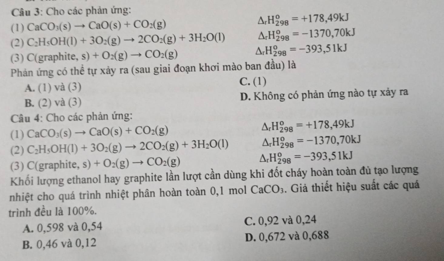 Cho các phản ứng:
(1) CaCO_3(s)to CaO(s)+CO_2(g)
△ _rH_(298)^o=+178,49kJ
(2) C_2H_5OH(l)+3O_2(g)to 2CO_2(g)+3H_2O(l) △ _rH_(298)^o=-1370,70kJ
(3) C(g aphite,s)+O_2(g)to CO_2(g)
△ _rH_(298)^o=-393,51kJ
Phản ứng có thể tự xảy ra (sau giai đoạn khơi mào ban đầu) là
A. (1) và (3)
C. (1)
B. (2) và (3) D. Không có phản ứng nào tự xảy ra
Câu 4: Cho các phản ứng:
(1) CaCO_3(s)to CaO(s)+CO_2(g) △ _rH_(298)^o=+178,49kJ
(2) C_2H_5OH(l)+3O_2(g)to 2CO_2(g)+3H_2O(l) △ _rH_(298)^o=-1370,70kJ
(3) C (graphite,s)+O_2(g)to CO_2(g)
△ _rH_(298)^o=-393,51kJ
Khối lượng ethanol hay graphite lần lượt cần dùng khi đốt cháy hoàn toàn đủ tạo lượng
nhiệt cho quá trình nhiệt phân hoàn toàn 0,1 mol CaCO_3. Giả thiết hiệu suất các quá
trình đều là 100%.
A. 0,598 và 0,54 C. 0,92 và 0,24
B. 0,46 và 0,12 D. 0,672 và 0,688