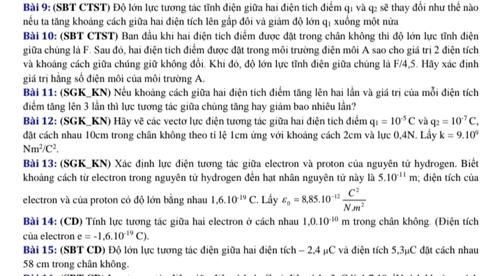 (SBT CTST) Độ lớn lực tương tác tĩnh điện giữa hai điện tích điểm q1 và q2 sẽ thay đổi như thế nào
nếu ta tăng khoảng cách giữa hai điện tích lên gấp đôi và giảm độ lớn qị xuống một nửa
Bài 10: (SBT CTST) Ban đầu khi hai điện tích điểm được đặt trong chân không thì độ lớn lực tĩnh điện
giữa chúng là F. Sau đó, hai điện tích điểm được đặt trong môi trường điện môi A sao cho giá trị 2 điện tích
và khoảng cách giữa chúng giữ không đổi. Khi đó, độ lớn lực tĩnh điện giữa chúng là F/4,5. Hãy xác định
giá trị hằng số điện môi của môi trường A.
Bài 11: (SGK_KN) Nếu khoảng cách giữa hai điện tích điểm tăng lên hai lần và giá trị của mỗi điện tích
điểm tăng lên 3 lần thì lực tương tác giữa chúng tăng hay giảm bao nhiêu lần?
Bài 12: (SGK_KN) Hãy vẽ các vectơ lực điện tương tác giữa hai điện tích điểm q_1=10^(-5)C và q_2=10^(-7)C,
đặt cách nhau 10cm trong chân không theo tỉ lệ 1cm ứng với khoảng cách 2cm và lực 0,4N. Lấy k=9.10^9
Nm^2/C^2.
Bài 13: (SGK_KN) Xác định lực điện tương tác giữa electron và proton của nguyên tử hydrogen. Biết
khoảng cách từ electron trong nguyên tử hydrogen đến hạt nhân nguyên tử này là 5.10^(-11)m; điện tích của
electron và của proton có độ lớn bằng nhau 1,6.10^(-19)C 2. Lấy varepsilon _0=8,85.10^(-12) C^2/Nm^2 
Bài 14: (CD) Tính lực tương tác giữa hai electron ở cách nhau 1,0.10^(-10)m trong chân không. (Điện tích
của electron e=-1,6.10^(-19)C).
Bài 15: (SBT CD) Độ lớn lực tương tác điện giữa hai điện tích - 2,4 μC và điện tích 5,3μC đặt cách nhau
58 cm trong chân không.