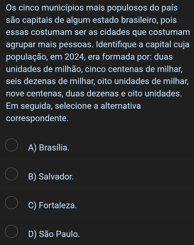 Os cinco municípios mais populosos do país
são capitais de algum estado brasileiro, pois
essas costumam ser as cidades que costumam
agrupar mais pessoas. Identifique a capital cuja
população, em 2024, era formada por: duas
unidades de milhão, cinco centenas de milhar,
seis dezenas de milhar, oito unidades de milhar,
nove centenas, duas dezenas e oito unidades.
Em seguida, selecione a alternativa
correspondente.
A) Brasília.
B) Salvador.
C) Fortaleza.
D) São Paulo.