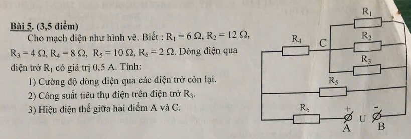 (3,5 điểm)
Cho mạch điện như hình vẽ. Biết : R_1=6Omega ,R_2=12Omega ,
R_3=4Omega ,R_4=8Omega ,R_5=10Omega ,R_6=2Omega.  Dòng điện qua
điện trở R_1 có giá trị 0,5 A. Tính:
1) Cường độ dòng điện qua các điện trở còn lại.
2) Công suất tiêu thụ điện trên điện trở R_3.
3) Hiệu điện thế giữa hai điểm A và C.