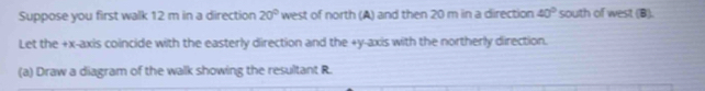 Suppose you first walk 12 m in a direction 20° west of north (A) and then 20 m in a direction 40° south of west (B). 
Let the +x -axis coincide with the easterly direction and the +y -axis with the northerly direction. 
(a) Draw a diagram of the walk showing the resultant R.