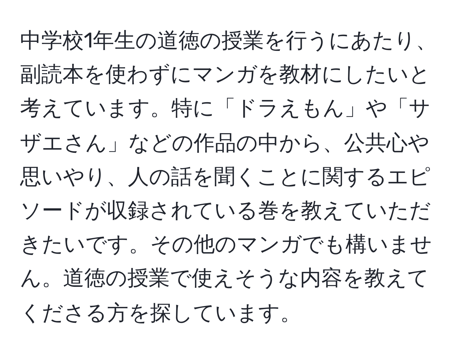 中学校1年生の道徳の授業を行うにあたり、副読本を使わずにマンガを教材にしたいと考えています。特に「ドラえもん」や「サザエさん」などの作品の中から、公共心や思いやり、人の話を聞くことに関するエピソードが収録されている巻を教えていただきたいです。その他のマンガでも構いません。道徳の授業で使えそうな内容を教えてくださる方を探しています。