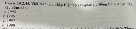 Câu 6.1.0,2.46. Việt Nam gia nhập Hiệp hội các quốc gia Đồng Nam Á (ASEAN)
vào năm nào?
a. 1995
b.1996
c. 1997
d. 1998