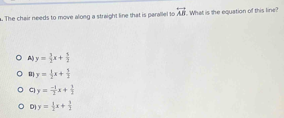 The chair needs to move along a straight line that is parallel to overleftrightarrow AB. What is the equation of this line?
A) y= 3/2 x+ 5/2 
B) y= 1/2 x+ 5/2 
C) y= (-1)/2 x+ 3/2 
D) y= 1/2 x+ 3/2 