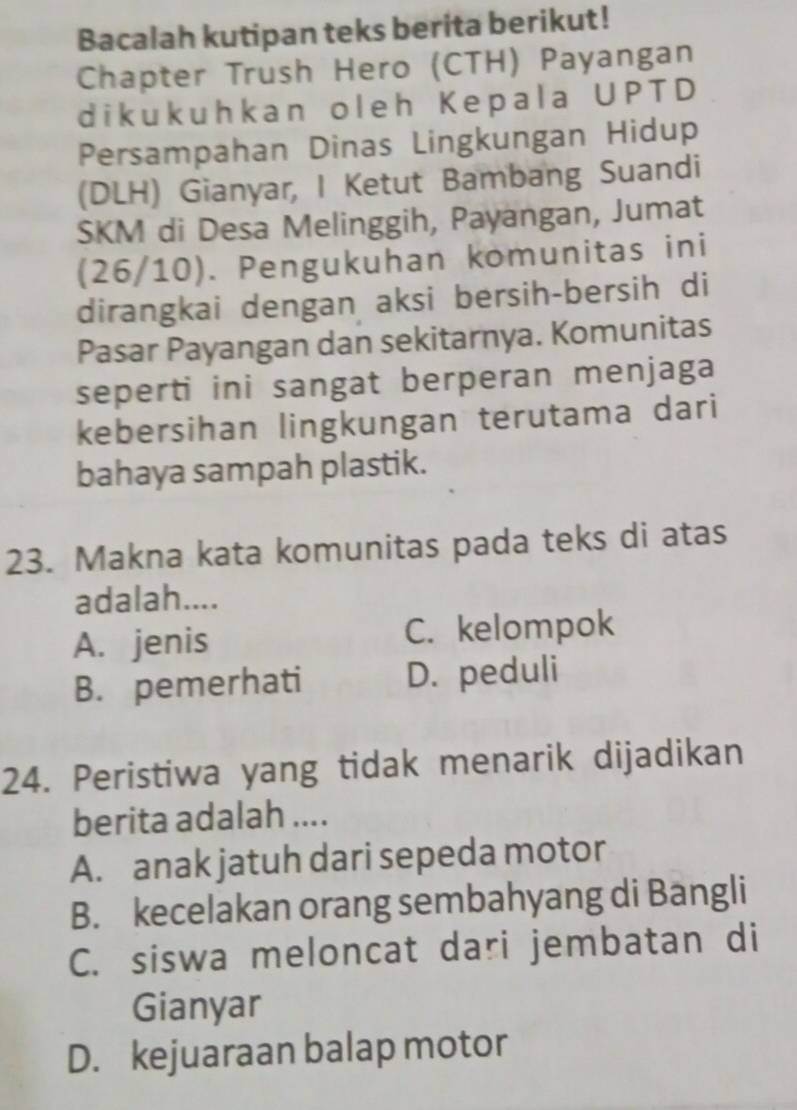 Bacalah kutipan teks berita berikut!
Chapter Trush Hero (CTH) Payangan
dikukuhkan oleh Kepala UPTD
Persampahan Dinas Lingkungan Hidup
(DLH) Gianyar, I Ketut Bambang Suandi
SKM di Desa Melinggih, Payangan, Jumat
(26/10). Pengukuhan komunitas ini
dirangkai dengan aksi bersih-bersih di
Pasar Payangan dan sekitarnya. Komunitas
seperti ini sangat berperan menjaga
kebersihan lingkungan terutama dari
bahaya sampah plastik.
23. Makna kata komunitas pada teks di atas
adalah....
A. jenis C. kelompok
B. pemerhati D. peduli
24. Peristiwa yang tidak menarik dijadikan
berita adalah ....
A. anak jatuh dari sepeda motor
B. kecelakan orang sembahyang di Bangli
C. siswa meloncat dari jembatan di
Gianyar
D. kejuaraan balap motor