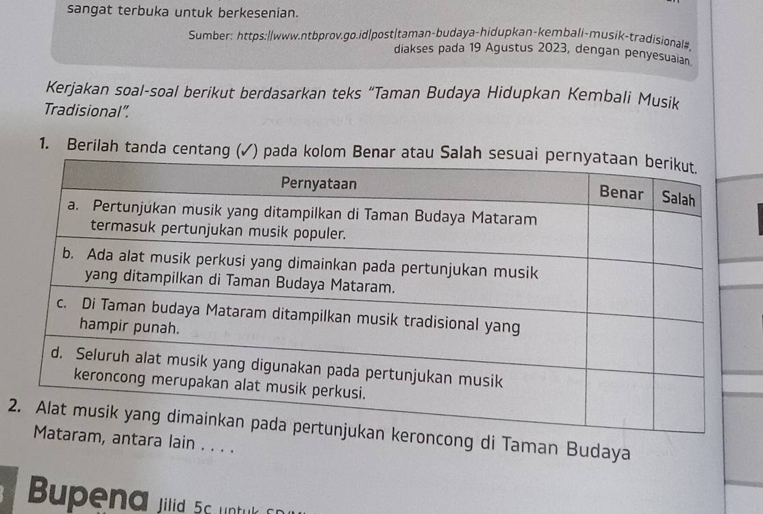 sangat terbuka untuk berkesenian. 
Sumber: https://www.ntbprov.go.id|post|taman-budaya-hidupkan-kembali-musik-tradisional#, 
diakses pada 19 Agustus 2023, dengan penyesuaian. 
Kerjakan soal-soal berikut berdasarkan teks “Taman Budaya Hidupkan Kembali Musik 
Tradisional”. 
1. Berilah tanda centang 
2ng di Taman Budaya 
a lain . . . . 
Bupena jilid 56 untulk