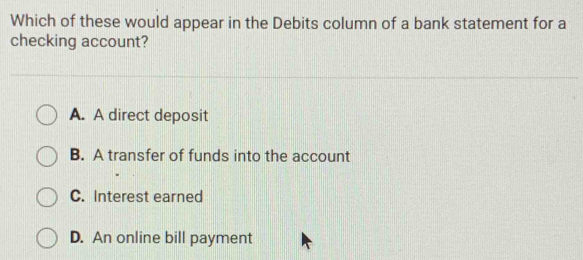 Which of these would appear in the Debits column of a bank statement for a
checking account?
A. A direct deposit
B. A transfer of funds into the account
C. Interest earned
D. An online bill payment