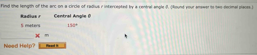 Find the length of the arc on a circle of radius r intercepted by a central angle θ. (Round your answer to two decimal places.) 
Radius r Central Angle θ
5 meters 150°
m
Need Help? Read It