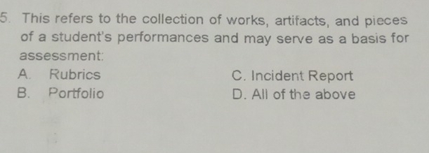 This refers to the collection of works, artifacts, and pieces
of a student's performances and may serve as a basis for
assessment:
A. Rubrics C. Incident Report
B. Portfolio D. All of the above