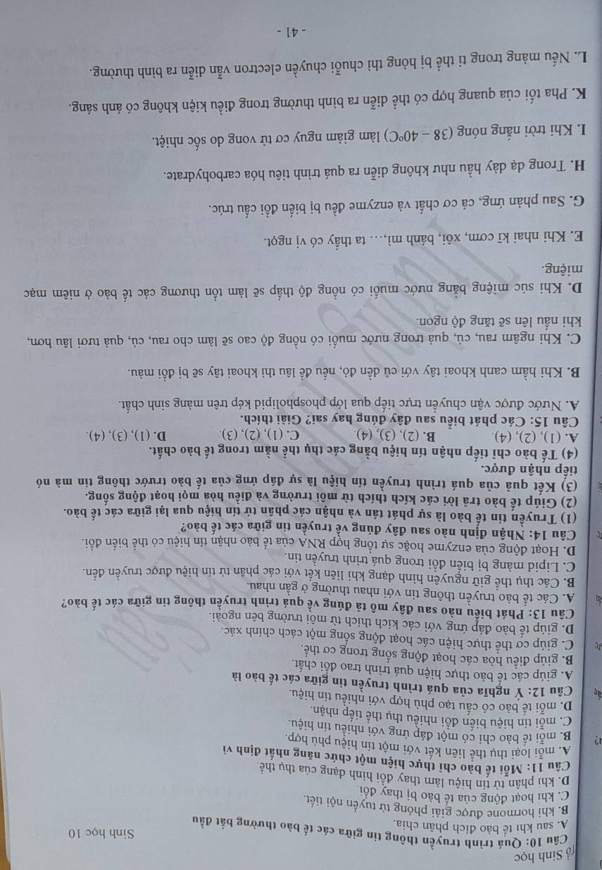 ổ Sinh học
Sinh học 10
Câu 10: Quá trình truyền thông tin giữa các tế bào thường bắt đầu
A. sau khi tế bào đích phân chia.
B. khi hormone được giải phóng từ tuyến nội tiết.
C. khi hoạt động của tế bảo bị thay đổi
D. khi phân tử tín hiệu làm thay đổi hình dạng của thụ thể
Câu 11: Mỗi tế bào chỉ thực hiện một chức năng nhất định vì
A. mỗi loại thụ thể liên kết với một tín hiệu phù hợp.
12 B. mỗi tế bào chi có một đáp ứng với nhiều tín hiệu.
C. mỗi tín hiệu biến đổi nhiều thụ thế tiếp nhận.
D. mỗi tế bào có cấu tạo phù hợp với nhiều tín hiệu.
an  Câu 12: Y nghĩa của quá trình truyền tin giữa các tế bào là
A. giúp các tê bào thực hiện quá trình trao đổi chất.
B. giúp điều hòa các hoạt động sống trong cơ thể.
C. giúp cơ thể thực hiện các hoạt động sống một cách chính xác.
D. giúp tế bào đáp ứng với các kích thích từ môi trường bên ngoài.
Câu 13: Phát biểu nào sau đây mô tả đúng về quá trình truyền thông tin giữa các tế bào?
A. Các tế bào truyền thông tin với nhau thường ở gần nhau.
B. Các thụ thể giữ nguyên hình dạng khi liên kết với các phân tử tín hiệu được truyền đến.
C. Lipid màng bị biến đồi trong quá trình truyền tin.
D. Hoạt động của enzyme hoặc sự tổng hợp RNA của tế bào nhận tín hiệu có thể biến đồi.
Câu 14: Nhận định nào sau đây đúng về truyền tin giữa các tế bào?
(1) Truyền tin tế bào là sự phát tán và nhận các phần tử tín hiệu qua lại giữa các tế bào.
(2) Giúp tế bào trả lời các kích thích từ môi trường và điều hòa mọi hoạt động sống.
(3) Kết quả của quá trình truyền tín hiệu là sự đáp ứng của tế bào trước thông tin mà nó
tiếp nhận được.
(4) Tế bào chỉ tiếp nhận tín hiệu bằng các thụ thể nằm trong tế bào chất.
A. (1), (2), (4). B. (2), (3), (4) C. (1), (2), (3) D. (1), (3), (4).
Câu 15: Các phát biểu sau đây đúng hay sai? Giải thích.
A. Nước được vận chuyển trực tiếp qua lớp phospholipid kép trên màng sinh chất.
B. Khi hầm canh khoai tây với củ dền đỏ, nếu đề lâu thì khoai tây sẽ bị đổi màu.
C. Khi ngâm rau, củ, quả trong nước muối có nồng độ cao sẽ làm cho rau, củ, quả tươi lâu hơn,
khi nầu lên sẽ tăng độ ngon.
D. Khi súc miệng bằng nước muối có nồng độ thấp sẽ làm tổn thương các tế bào ở niêm mạc
miệng.
E. Khi nhai kĩ cơm, xôi, bánh mì,... ta thấy có vị ngọt.
G. Sau phản ứng, cả cơ chất và enzyme đều bị biến đồi cấu trúc.
H. Trong dạ dày hầu như không diễn ra quá trình tiêu hóa carbohydrate.
I. Khi trời nắng nóng (38-40°C) làm giảm nguy cơ tử vong do sốc nhiệt.
K. Pha tối của quang hợp có thể diễn ra bình thường trong điều kiện không có ánh sáng.
L. Nếu màng trong ti thể bị hỏng thì chuỗi chuyền electron vẫn diễn ra bình thường.
- 41 -