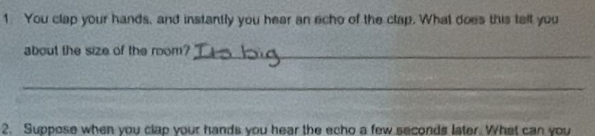 You clap your hands, and instantly you hear an echo of the clap. What does this tell you 
about the size of the room?_ 
_ 
2. Suppose when you clap your hands you hear the echo a few seconds later. What can you