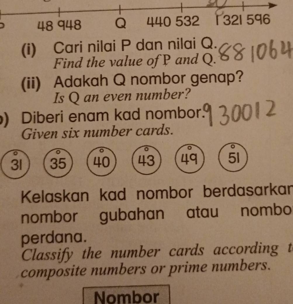 48 948 Q 440 532 1 321 596
(i) Cari nilai P dan nilai Q. 
Find the value of P and Q. 
(ii) Adakah Q nombor genap? 
Is Q an even number? 
) Diberi enam kad nombor. 
Given six number cards.
31 35 40 43 49 51
Kelaskan kad nombor berdasarkan 
nombor gubahan atau nombo 
perdana. 
Classify the number cards according t 
composite numbers or prime numbers. 
Nombor