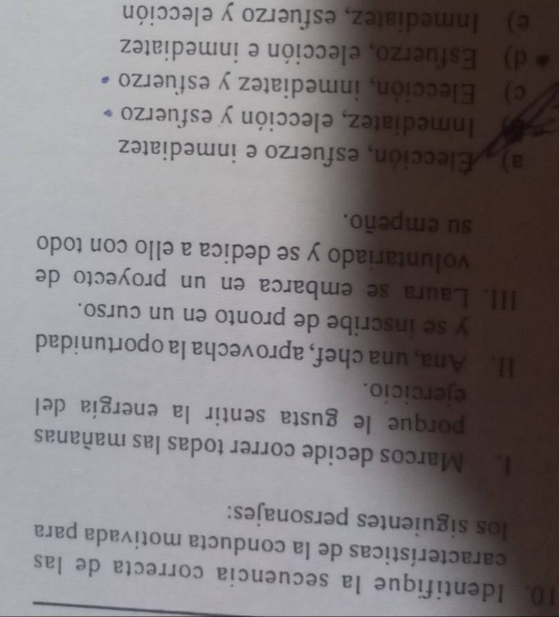 Identifique la secuencia correcta de las
características de la conducta motivada para
los siguientes personajes:
las Marcos decide correr todas las mañanas
porque le gusta sentir la energía del
ejercicio.
II. Ana, una chef, aprovecha la oportunidad
y se inscribe de pronto en un curso.
III. Laura se embarca en un proyecto de
voluntariado y se dedica a ello con todo
su empeño.
a) . Elección, esfuerzo e inmediatez
Inmediatez, elección y esfuerzo
c) Elección, inmediatez y esfuerzo
d) Esfuerzo, elección e inmediatez
e) Inmediatez, esfuerzo y elección