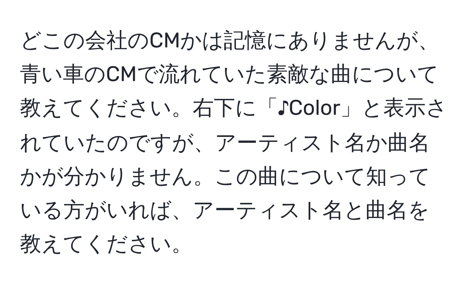 どこの会社のCMかは記憶にありませんが、青い車のCMで流れていた素敵な曲について教えてください。右下に「♪Color」と表示されていたのですが、アーティスト名か曲名かが分かりません。この曲について知っている方がいれば、アーティスト名と曲名を教えてください。