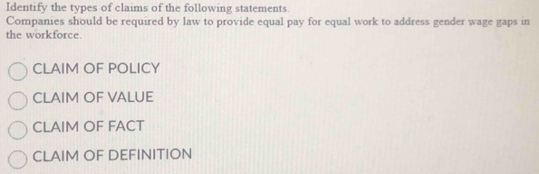 Identify the types of claims of the following statements.
Companies should be required by law to provide equal pay for equal work to address gender wage gaps in
the workforce.
CLAIM OF POLICY
CLAIM OF VALUE
CLAIM OF FACT
CLAIM OF DEFINITION