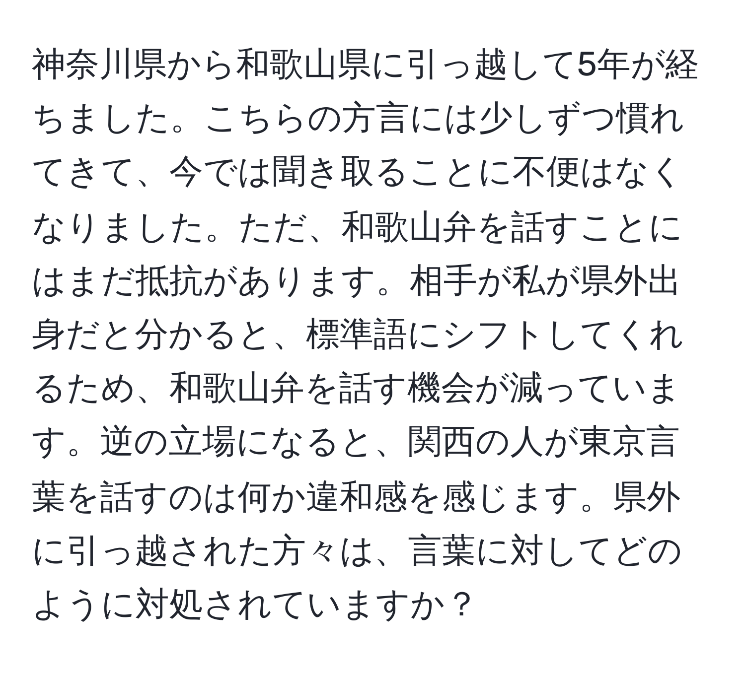 神奈川県から和歌山県に引っ越して5年が経ちました。こちらの方言には少しずつ慣れてきて、今では聞き取ることに不便はなくなりました。ただ、和歌山弁を話すことにはまだ抵抗があります。相手が私が県外出身だと分かると、標準語にシフトしてくれるため、和歌山弁を話す機会が減っています。逆の立場になると、関西の人が東京言葉を話すのは何か違和感を感じます。県外に引っ越された方々は、言葉に対してどのように対処されていますか？