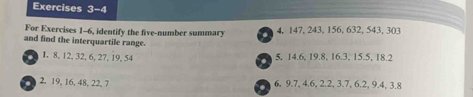 For Exercises 1-6, identify the five-number summary 4. 147, 243, 156, 632, 543, 303
and find the interquartile range. 
1. 8, 12, 32, 6, 27, 19, 54 5. 14.6, 19.8, 16.3, 15.5, 18.2
2. 19, 16, 48, 22, 7 6. 9.7, 4.6, 2.2, 3.7, 6.2, 9.4, 3.8