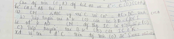 Cho dg tron (0;R)
ke CH⊥ AB tai ll dà Ril. AB và d^2c∈ (0)(c!= AR
(o cM △ ABC ug tai C và CH^2=AC· BC· sin A cos A
b) Tièp tuyēn tai x (o) cat BC∩ D goir 
la ià AB CM dg thg ICla^2+H ayen pl 0) 
( Tiep tuyen, tai B4 (b) cat IC BK. 
xd vì trù d'C tren dg iron (0) d' SABxE Wǒn