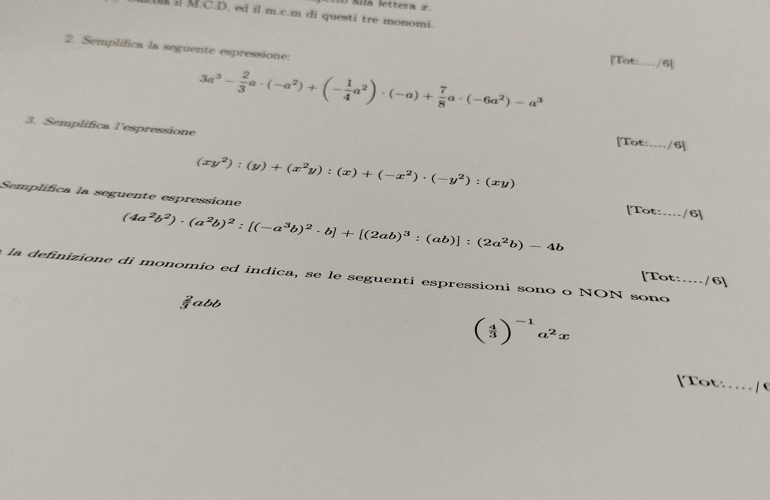 álla lettera x. 
W i M.C.D. ed il m.c.m di questi tre monomi. 
2. Semplifica la seguente espressione: 
[Tot:_ /6
3a^3- 2/3 a· (-a^2)+(- 1/4 a^2)· (-a)+ 7/8 a· (-6a^2)-a^3
3. Semplifica l’espressione [Tot: _/6]
(xy^2):(y)+(x^2y):(x)+(-x^2)· (-y^2):(xy)
Semplifica la seguente espressione
(4a^2b^2)· (a^2b)^2:[(-a^3b)^2· b]+[(2ab)^3:(ab)]:(2a^2b)-4b
□ Tot:_ /6] 
la definizione di monomio ed indica, se le seguenti espressioni sono o NON sono_ 
[Tot: /6]
abb
beginpmatrix  4/3 end(pmatrix)^(-1)a^2x
[Tot… … | 6