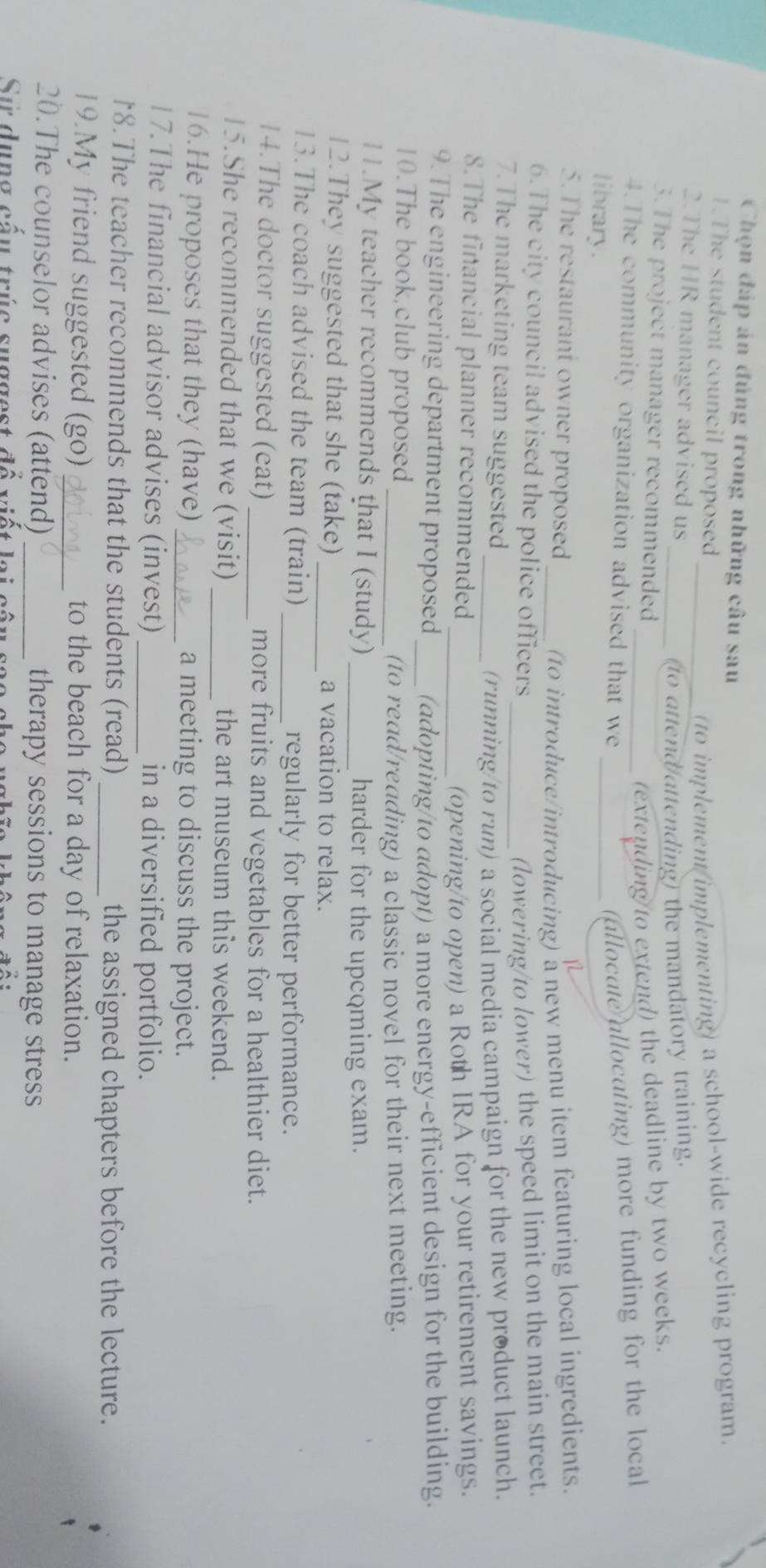 Chọn đáp án đủng trong những câu sau 
1.The student council proposed 
to implement implementing) a school-wide recycling program. 
2. The HR manager advised us_ 
_to attend/attending) the mandatory training. 
3.The project manager recommended 
(extending to extend) the deadline by two weeks. 
4.The community organization advised that we _(allocate allocating) more funding for the local 
library. 
5.The restaurant owner proposed 
1 
_(to introduce/introducing) a new menu item featuring local ingredients. 
6.The city council advised the police officers _(lowering/to lower) the speed limit on the main street. 
7.The marketing team suggested 
_(running/to run) a social media campaign for the new product launch. 
8.The financial planner recommended 
_(opening/to open) a Roth IRA for your retirement savings. 
9. The engineering department proposed (adopting/to adopt) a more energy-efficient design for the building. 
10.The book,club proposed 
_(to read/reading) a classic novel for their next meeting. 
11.My teacher recommends that I (study) _harder for the upcqming exam. 
12.They suggested that she (take) _a vacation to relax. 
13.The coach advised the team (train) _regularly for better performance. 
14.The doctor suggested (eat)_ more fruits and vegetables for a healthier diet. 
15.She recommended that we (visit) _the art museum this weekend. 
16.He proposes that they (have) _a meeting to discuss the project. 
17.The financial advisor advises (invest) _in a diversified portfolio. 
*8. The teacher recommends that the students (read) _the assigned chapters before the lecture. 
19.My friend suggested (go)_ to the beach for a day of relaxation. 
20.The counselor advises (attend) _therapy sessions to manage stress 
Sự dụng cấu trúc suggest đổ vi