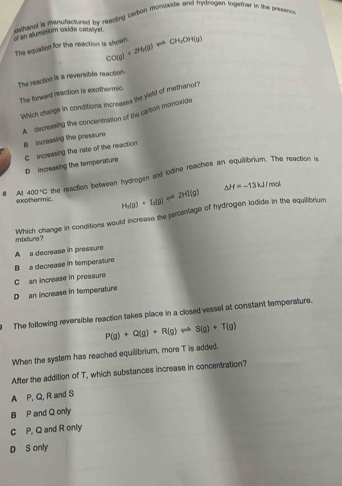 Methanol is manufactured by reacting carbon monoxide and hydrogen together in the presence
of an aluminium oxide catalyst.
CO(g)+2H_2(g)Longleftrightarrow CH_3OH(g)
The equation for the reaction is shown.
The reaction is a reversible reaction.
The forward reaction is exothermic.
Which change in conditions increases the yield of methanol?
A decreasing the concentration of the carbon monoxide
B increasing the pressure
C increasing the rate of the reaction
D increasing the temperature
8 At 400°C the reaction between hydrogen and iodine reaches an equilibrium. The reaction is
△ H=-13kJ/mol
exothermic.
H_2(g)+I_2(g)leftharpoons 2HI(g)
Which change in conditions would increase the percentage of hydrogen iodide in the equilibrium
mixture?
A a decrease in pressure
B a decrease in temperature
C an increase in pressure
D an increase in temperature
The following reversible reaction takes place in a closed vessel at constant temperature.
P(g)+Q(g)+R(g)leftharpoons S(g)+T(g)
When the system has reached equilibrium, more T is added.
After the addition of T, which substances increase in concentration?
A P, Q, R and S
B P and Q only
C P, Q and R only
D S only