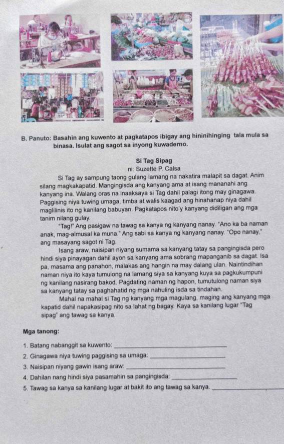 Panuto: Basahin ang kuwento at pagkatapos ibigay ang hininihinging tala mula sa
binasa. Isulat ang sagot sa inyong kuwaderno.
Si Tag Sipag
ni: Suzette P. Calsa
Si Tag ay sampung taong gulang lamang na nakatira malapit sa dagat. Anim
silang magkakapatid. Mangingisda ang kanyang ama at isang mananahi ang
kanyang ina. Walang oras na inaaksaya si Tag dahil palagi itong may ginagawa.
Paggising niya tuwing umaga, timba at walis kaagad ang hinahanap niya dahil
maglilinis ito ng kanilang babuyan. Pagkatapos nito'y kanyang didiligan ang mga
tanim nilang gulay.
"Tag!" Ang pasigaw na tawag sa kanya ng kanyang nanay. "Ano ka ba naman
anak, mag-almusal ka muna." Ang sabi sa kanya ng kanyang nanay. "Opo nanay."
ang masayang sagot ni Tag.
Isang araw, naisipan niyang sumama sa kanyang tatay sa pangingisda pero
hindi siya pinayagan dahil ayon sa kanyang ama sobrang mapanganib sa dagat. Isa
pa, masama ang panahon, malakas ang hangin na may dalang ulan. Naintindihan
naman niya ito kaya tumulong na lamang siya sa kanyang kuya sa pagkukumpuni
ng kanilang nasirang bakod. Pagdating naman ng hapon, tumutulong naman siya
sa kanyang tatay sa paghahatid ng mga nahuling isda sa tindahan.
Mahal na mahal si Tag ng kanyang mga magulang, maging ang kanyang mga
kapatid dahil napakasipag nito sa lahat ng bagay. Kaya sa kanilang lugar ''Tag
sipag" ang tawag sa kanya.
Mga tanong:
1. Batang nabanggit sa kuwento:_
2. Ginagawa niya tuwing paggising sa umaga:_
3. Naisipan niyang gawin isang araw:_
4. Dahilan nang hindi siya pasamahin sa pangingisda:_
5. Tawag sa kanya sa kanilang lugar at bakit ito ang tawag sa kanya._