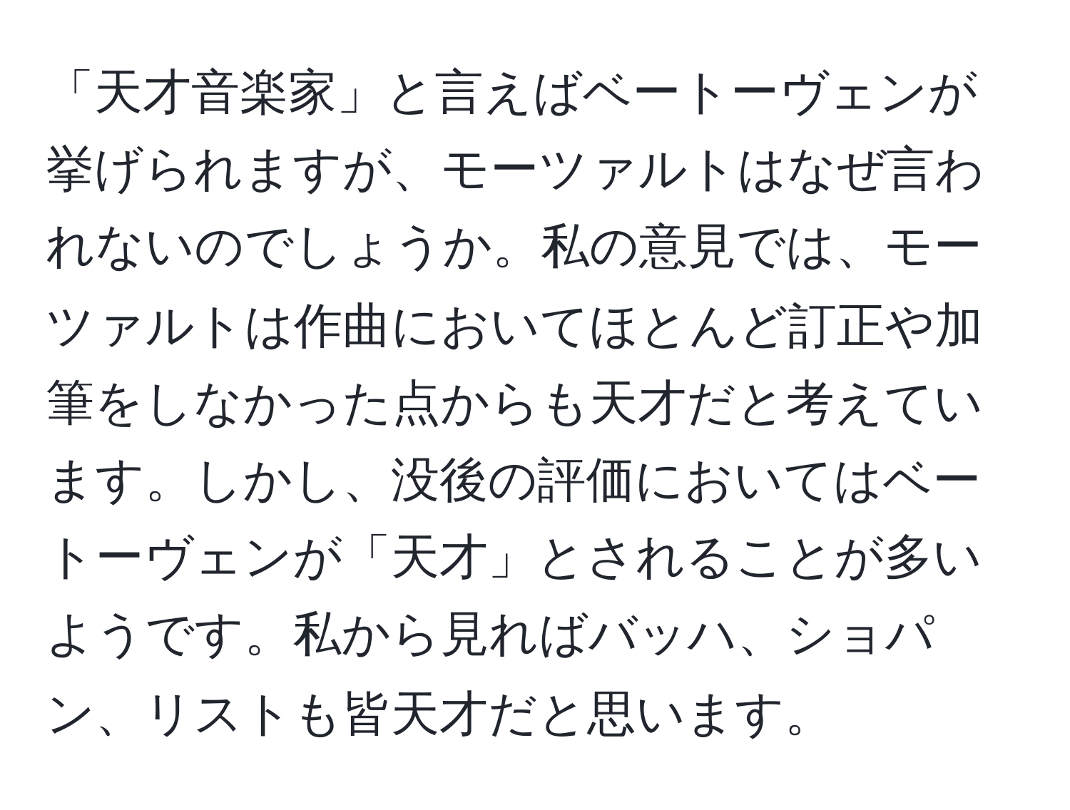 「天才音楽家」と言えばベートーヴェンが挙げられますが、モーツァルトはなぜ言われないのでしょうか。私の意見では、モーツァルトは作曲においてほとんど訂正や加筆をしなかった点からも天才だと考えています。しかし、没後の評価においてはベートーヴェンが「天才」とされることが多いようです。私から見ればバッハ、ショパン、リストも皆天才だと思います。