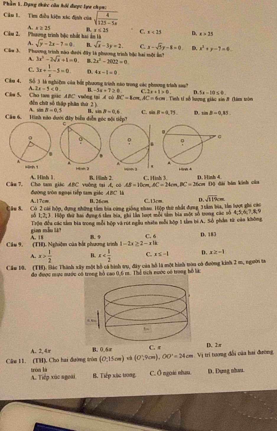 Phần 1. Dạng thức cân hỏi được lựa chọn:
Câu 1. Tìm điều kiện xác định của sqrt(frac 4)125-5x
A. x≥ 25
B. x≤ 25 C. x<25</tex> D. x>25
Câu 2. Phương trình bậc nhất hai ấn là
A. sqrt(y)-2x-7=0 B. sqrt(x)-3y=2. C. x-sqrt(5)y-8=0 D. x^2+y-7=0.
Câu 3. Phương trình nào dưới đây là phương trình bậc hai một ần?
A. 3x^2-2sqrt(x)+1=0. B. 2x^2-2022=0
C. 3x+ 1/x -5=0. D. 4x-1=0.
Câu 4. Số 3 là nghiệm của bắt phương trình nào trong các phương trình sau?
A. 2x-5<0. B. -5x+7≥ 0 C. 2x+1>0. D. 5x-10≤ 0.
Câu 5. Cho tam giác ABC vuông tại A cò BC=8cm,AC=6cm. Tinh tỉ số lượng giác sin B (làm tròn
đến chữ số thập phân thứ 2 )
A. sin B=0,5 B. sin B=0.6 C. sin B=0,75. D. sin B=0,85.
Câu 6. Hình nào dưới đây biểu diễn góc nội tiếp?
A. Hình 1. B. Hình 2. C. Hình 3. D. Hình 4.
Câu 7. Cho tam giác ABC vuỡng tại A, có AB=10cm,AC=24cm,BC=26cmDQ ) dài bán kính của
đường tròn ngoại tiếp tam giác ABC là
A.17cm, B. 26cm C.13cm. D. sqrt(119)cm.
Câu 8. Có 2 cái hộp, đựng những tấm bia cứng giống nhau. Hộp thứ nhất đựng 3 tấm bia, lần lượt ghi các
số 1;2;3 3Hộp thứ hai đựng 6 tâm bia, ghi lần lượt mỗi tâm bìa một số trong các số 4;5;6,7;8;9
Trộn đều các tấm bia trong mỗi hộp và rút ngẫu nhiên mỗi hộp 1 tầm b A. Số phần tử của không
gian mẫu lå?
A. 18 B. 9 C. 6 D. 183
Câu 9. (TH). Nghiệm của bất phương trình 1-2x≥ 2-x|a
A. x> 1/2  x
B.
C. x≤ -1
D. x≥ -1
Cầu 10. (TH). Bác Thành xây một hồ cá hình trụ, đảy của hồ là một hình tròn có đường kính 2 m, người ta
đo được mực nước có trong hồ cao 0,6 m. Thể tích nước có trong hồ là:
A. 2,4π B. 0,6π C. π D. 2π
Câu 11. (TH). Cho hai đường tròn (O;15cm) và (O,9cm),OO'=24cm Vị trí tương đổi của hai đường
tròn là
A. Tiếp xúc ngoài B. Tiếp xúc trong. C. Ở ngoài nhau. D. Đựng nhau.