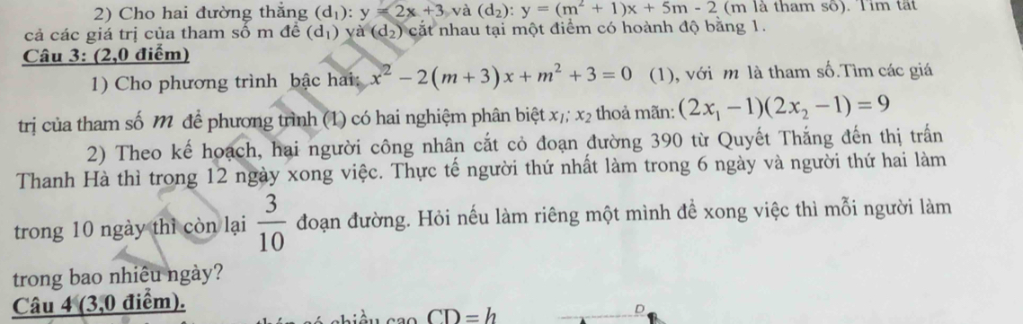 Cho hai đường thắng (d_1) : y=2x+3 và (d_2):y=(m^2+1)x+5m-2 (m là tham số). Tim tất 
cả các giá trị của tham số m đề (d_1) y (d_2) cắt nhau tại một điểm có hoành độ bằng 1. 
Câu 3: (2,0 điểm) 
1) Cho phương trình bậc hai: x^2-2(m+3)x+m^2+3=0 (1), với m là tham số.Tìm các giá 
trị của tham số M để phương trình (1) có hai nghiệm phân biệt x_1; x_2 thoả mãn: (2x_1-1)(2x_2-1)=9
2) Theo kế hoạch, hai người công nhân cắt cỏ đoạn đường 390 từ Quyết Thắng đến thị trấn 
Thanh Hà thì trong 12 ngày xong việc. Thực tế người thứ nhất làm trong 6 ngày và người thứ hai làm 
trong 10 ngày thì còn lại  3/10  đoạn đường. Hỏi nếu làm riêng một mình để xong việc thì mỗi người làm 
trong bao nhiêu ngày? 
Câu 4 (3,0 điểm).
CD=h
D