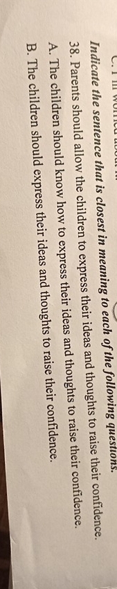 Indicate the sentence that is closest in meaning to each of the following questions.
38. Parents should allow the children to express their ideas and thoughts to raise their confidence.
A. The children should know how to express their ideas and thoughts to raise their confidence.
B. The children should express their ideas and thoughts to raise their confidence.