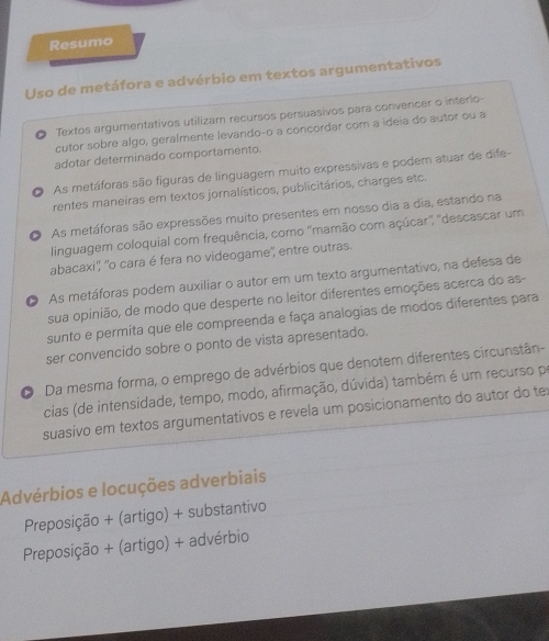 Resumo
Uso de metáfora e advérbio em textos argumentativos
Textos argumentativos utilizam recursos persuasivos para convencer o interlo-
cutor sobre algo, geralmente levando-o a concordar com a ideia do autor ou a
adotar determinado comportamento.
D As metáforas são figuras de linguagem muito expressivas e podem atuar de dife-
rentes maneiras em textos jornalísticos, publicitários, charges etc.
。 As metáforas são expressões muito presentes em nosso dia a dia, estando na
linguagem coloquial com frequência, como ''mamão com açúcar'', ''descascar um
abacaxi'', ''o cara é fera no videogame', entre outras.
O As metáforas podem auxiliar o autor em um texto argumentativo, na defesa de
sua opinião, de modo que desperte no leitor diferentes emoções acerca do as-
sunto e permita que ele compreenda e faça analogias de modos diferentes para
ser convencido sobre o ponto de vista apresentado.
O Da mesma forma, o emprego de advérbios que denotem diferentes circunstân-
cias (de intensidade, tempo, modo, afirmação, dúvida) também é um recurso po
suasivo em textos argumentativos e revela um posicionamento do autor do te
Advérbios e locuções adverbiais
Preposição + (artigo) + substantivo
Preposição + (artigo) + advérbio